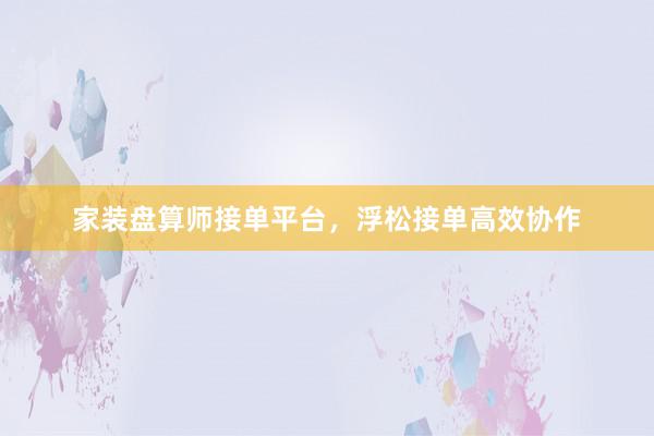 家装盘算师接单平台，浮松接单高效协作